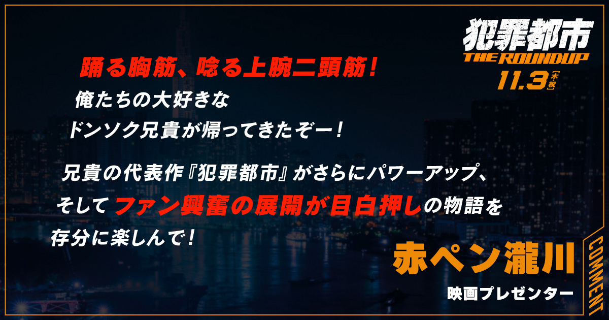 
                  踊る胸筋、唸る上腕二頭筋！
                  俺たちの大好きな
                  ドンソク兄貴が帰ってきたぞー！
                  兄貴の代表作『犯罪都市』がさらにパワーアップ、
                  そしてファン興奮の展開が目白押しの物語を
                  存分に楽しんで！
                  赤ペン瀧川
                  映画プレゼンター
                  