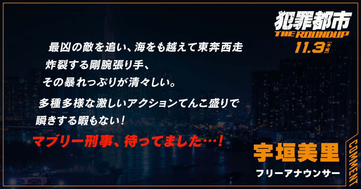 
                  最凶の敵を追い、海をも越えて東奔西走
                  炸裂する剛腕張り手、
                  その暴れっぷりが清々しい。
                  多種多様な激しいアクションてんこ盛りで
                  瞬きする暇もない！
                  マブリー刑事、待ってました…！
                  宇垣美里
                  フリーアナウンサー
                  
