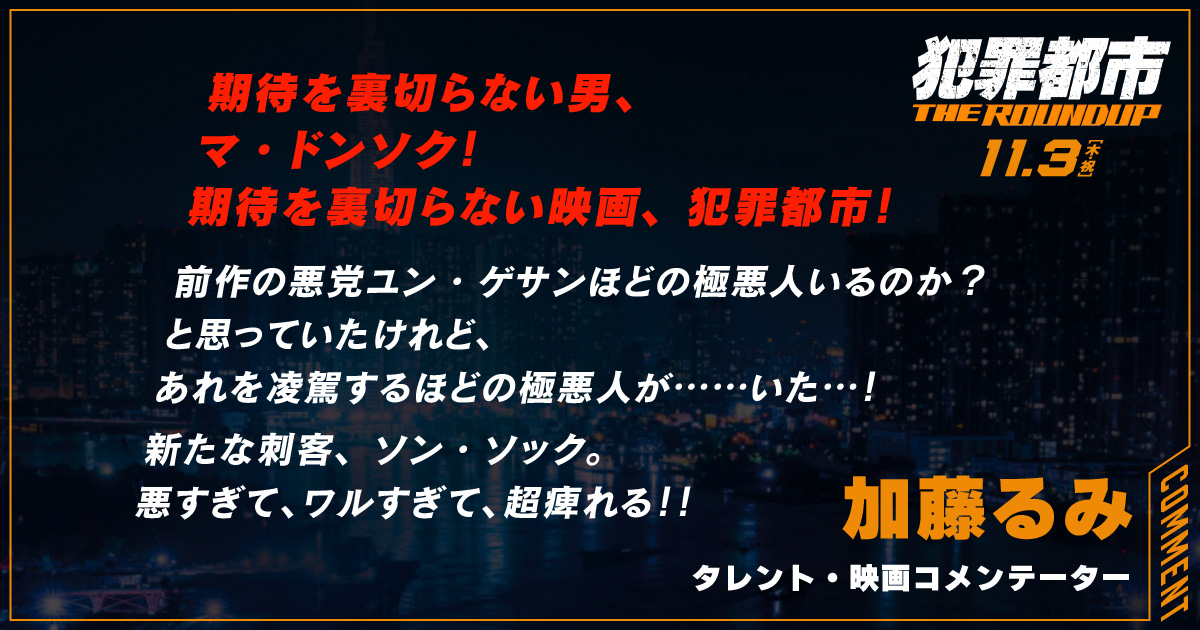 
                  期待を裏切らない男、
                  マ・ドンソク！
                  期待を裏切らない映画、犯罪都市！
                  前作の悪党ユン・ゲサンほどの極悪人いるのか？
                  と思っていたけれど、
                  あれを凌駕するほどの極悪人が……いた…！
                  新たな刺客、ソン・ソック。
                  悪すぎて、ワルすぎて、超痺れる！！
                  加藤るみ
                  タレント・映画コメンテーター
                  