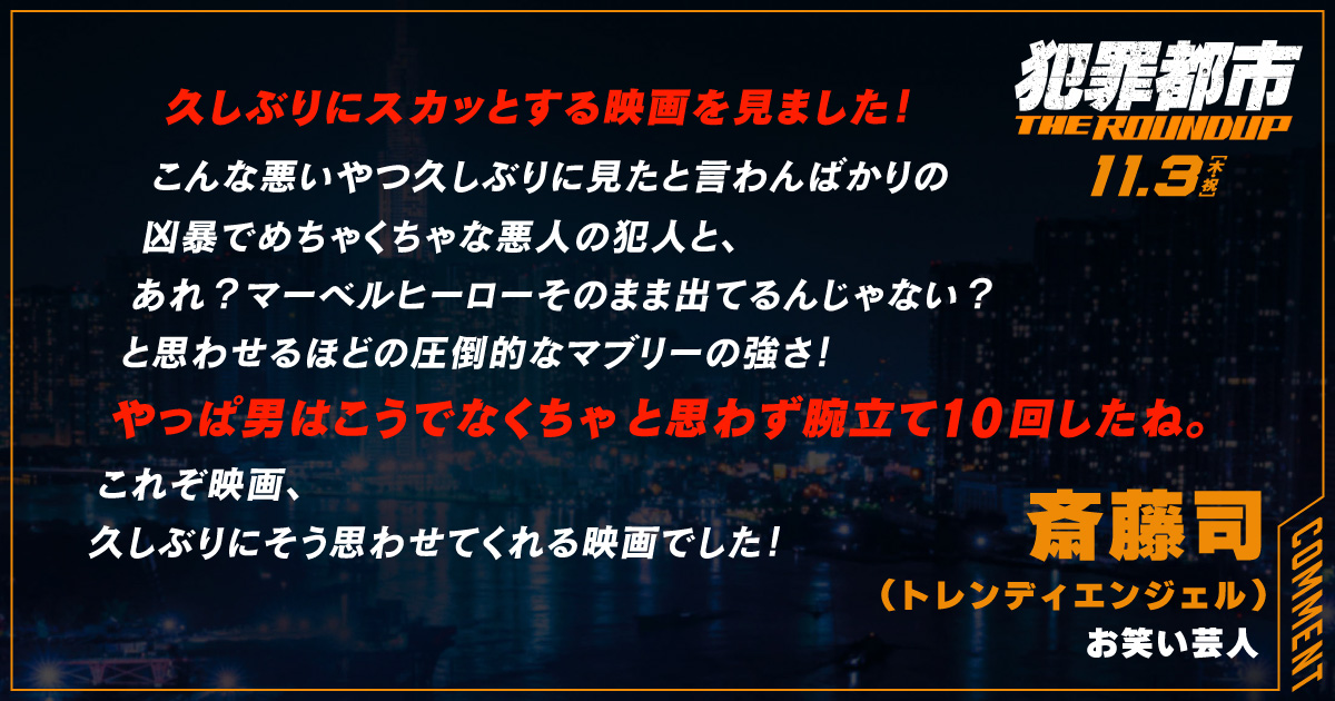 
                  久しぶりにスカッとする映画を見ました！
                  こんな悪いやつ久しぶりに見たと言わんばかりの
                  凶暴でめちゃくちゃな悪人の犯人と、
                  あれ？マーベルヒーローそのまま出てるんじゃない？
                  と思わせるほどの圧倒的なマブリーの強さ！
                  やっぱ男はこうでなくちゃと思わず腕立て10回したね。
                  これぞ映画、
                  久しぶりにそう思わせてくれる映画でした！
                  斎藤司（トレンディエンジェル ）
                  お笑い芸人
                  