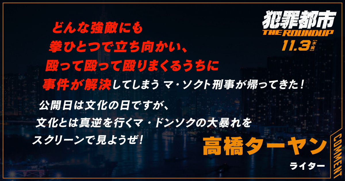 
                  どんな強敵にも
                  拳ひとつで立ち向かい、
                  殴って殴って殴りまくるうちに
                  事件が解決してしまうマ・ソクト刑事が帰ってきた！
                  公開日は文化の日ですが、
                  文化とは真逆を行くマ・ドンソクの大暴れを
                  スクリーンで見ようぜ！
                  高橋ターヤン
                  ライター
                  