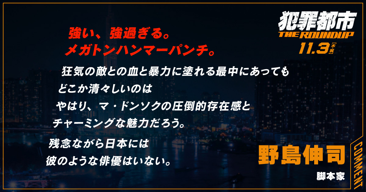 
                  強い、強過ぎる。
                  メガトンハンマーパンチ。
                  狂気の敵との血と暴力に塗れる最中にあっても
                  どこか清々しいのは
                  やはり、マ・ドンソクの圧倒的存在感と
                  チャーミングな魅力だろう。
                  残念ながら日本には
                  彼のような俳優はいない。
                  野島伸司
                  脚本家
                  