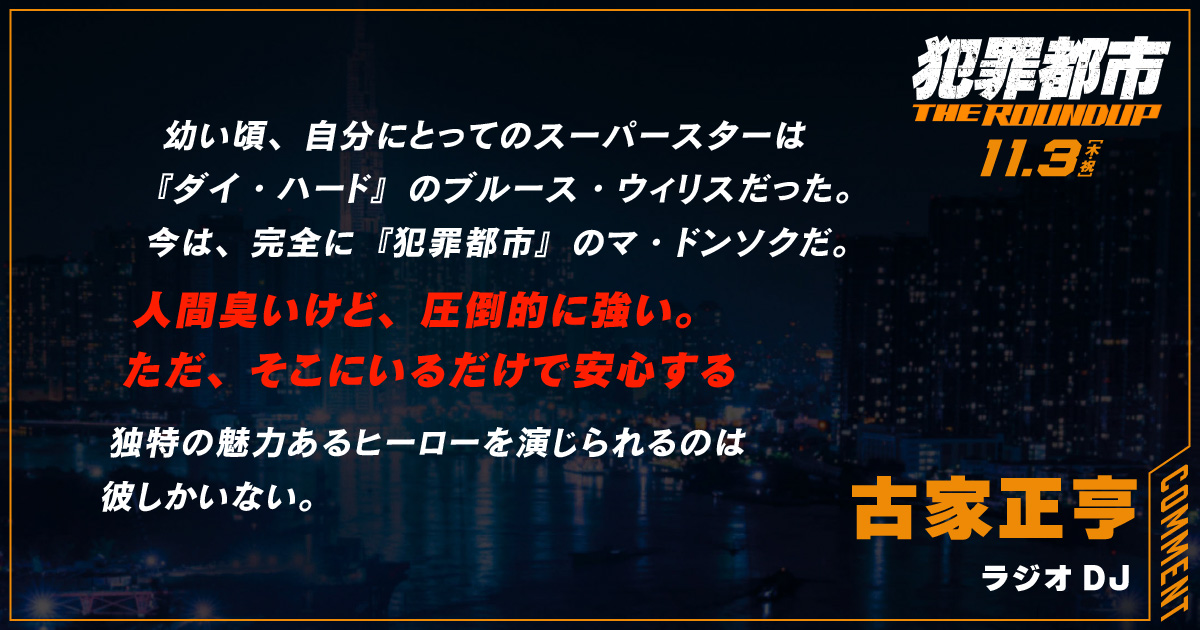 
                  幼い頃、自分にとってのスーパースターは
                  『ダイ・ハード』のブルース・ウィリスだった。
                  今は、完全に『犯罪都市』のマ・ドンソクだ。
                  人間臭いけど、圧倒的に強い。
                  ただ、そこにいるだけで安心する
                  独特の魅力あるヒーローを演じられるのは
                  彼しかいない。
                  古家正亨
                  ラジオDJ
                  