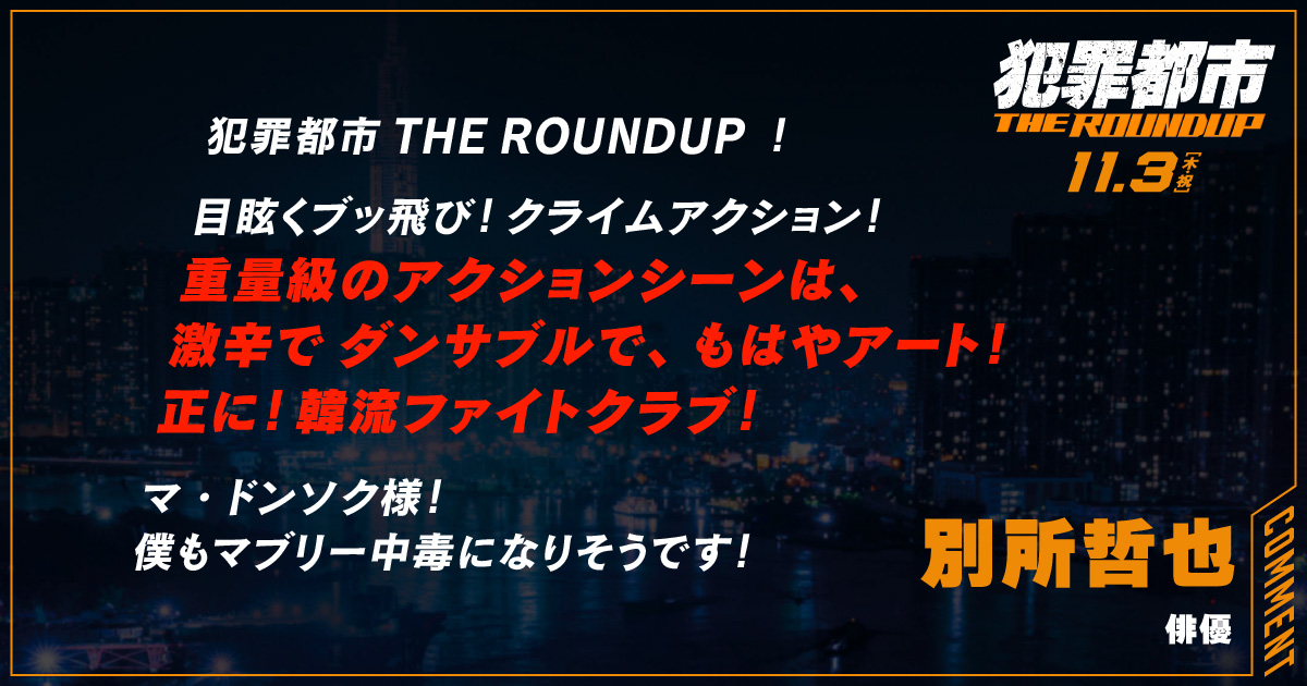 
                  犯罪都市 THE ROUNDUP ！
                  目眩くブッ飛び！クライムアクション！
                  重量級のアクションシーンは、
                  激辛でダンサブルで、もはやアート！
                  正に！韓流ファイトクラブ！
                  マ・ドンソク様！
                  僕もマブリー中毒になりそうです！
                  別所哲也
                  俳優
                  