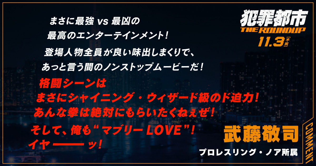 
                  まさに最強vs最凶の
                  最高のエンターテインメント！
                  登場人物全員が良い味出しまくりで、
                  あっと言う間のノンストップムービーだ！
                  格闘シーンは
                  まさにシャイニング・ウィザード級のド迫力！
                  あんな拳は絶対にもらいたくねぇぜ！
                  そして、俺も“ マブリーLOVE ”！ 
                  イヤーッ！
                  武藤敬司
                  プロレスリング・ノア所属
                  