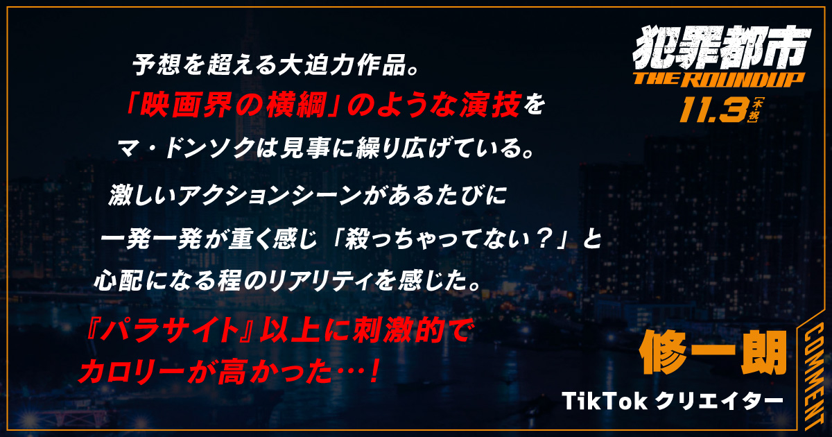 
                  予想を超える大迫力作品。
                  「映画界の横綱」のような演技を
                  マ・ドンソクは見事に繰り広げている。
                  激しいアクションシーンがあるたびに
                  一発一発が重く感じ「殺っちゃってない？」と
                  心配になる程のリアリティを感じた。
                  『パラサイト』以上に刺激的で
                  カロリーが高かった…！
                  修一朗
                  TikTokクリエイター
                  