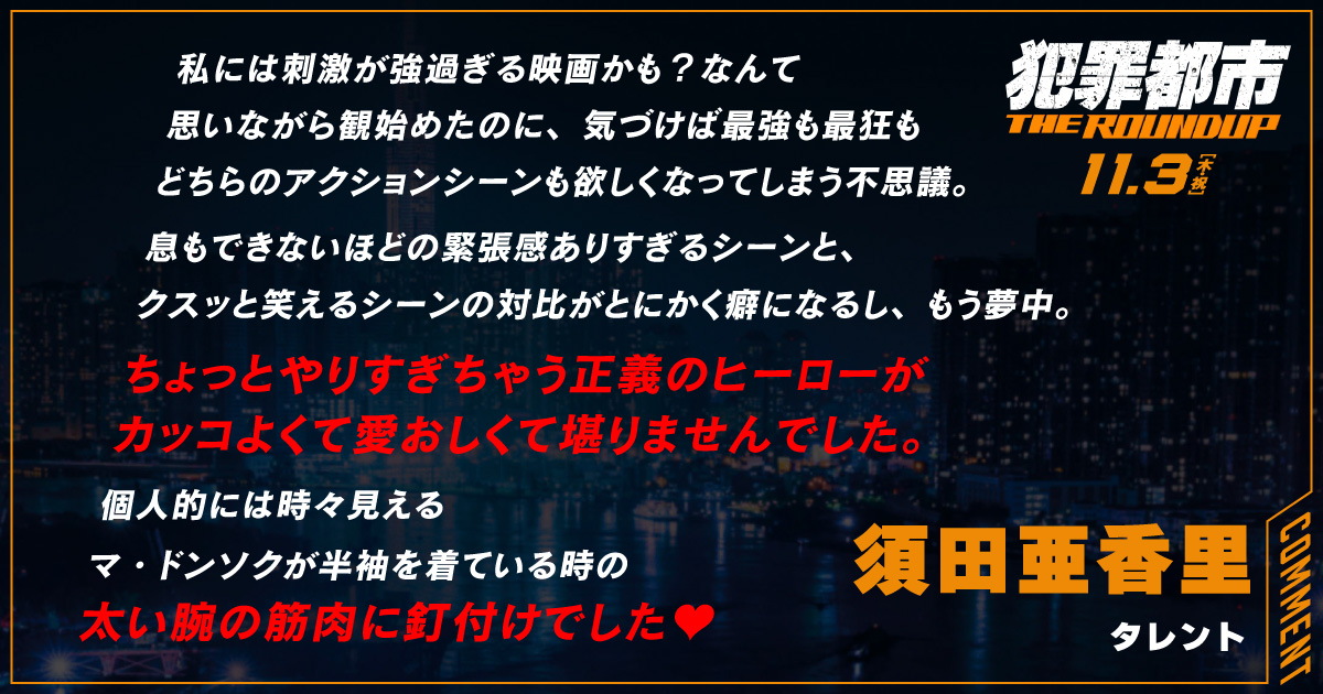 
                  私には刺激が強過ぎる映画かも？なんて
                  思いながら観始めたのに、気づけば最強も最狂も
                  どちらのアクションシーンも欲しくなってしまう不思議。
                  息もできないほどの緊張感ありすぎるシーンと、
                  クスッと笑えるシーンの対比がとにかく癖になるし、もう夢中。
                  ちょっとやりすぎちゃう正義のヒーローが
                  カッコよくて愛おしくて堪りませんでした。
                  個人的には時々見える
                  マ・ドンソクが半袖を着ている時の
                  太い腕の筋肉に釘付けでした♥
                  須田亜香里
                  タレント
                  