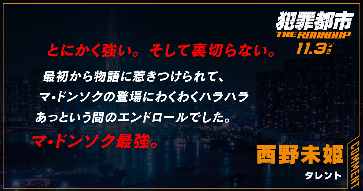 
                  とにかく強い。そして裏切らない。 
                  最初から物語に惹きつけられて、
                  マ•ドンソクの登場にわくわくハラハラ
                  あっという間のエンドロールでした。 
                  マ•ドンソク最強。
                  西野未姫
                  タレント
                  