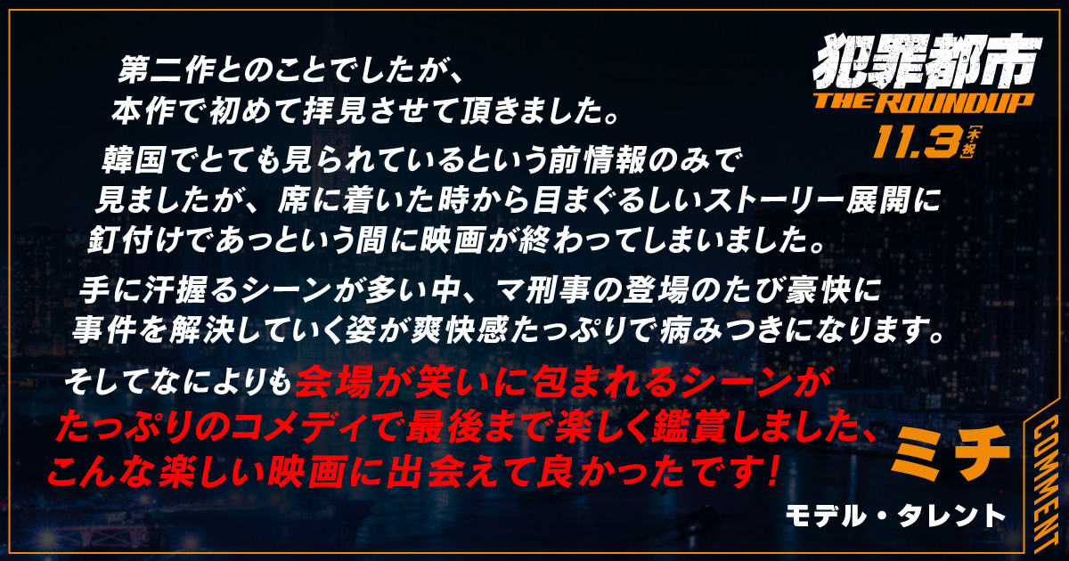 
                  第二作とのことでしたが、
                  本作で初めて拝見させて頂きました。 
                  韓国でとても見られているという前情報のみで
                  見ましたが、席に着いた時から目まぐるしいストーリー展開に
                  釘付けであっという間に映画が終わってしまいました。
                  手に汗握るシーンが多い中、マ刑事の登場のたび豪快に
                  事件を解決していく姿が爽快感たっぷりで病みつきになります。 
                  そしてなによりも会場が笑いに包まれるシーンが
                  たっぷりのコメディで最後まで楽しく鑑賞しました、
                  こんな楽しい映画に出会えて良かったです！
                  ミチ
                  モデル・タレント
                  