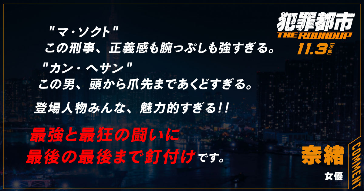 
                  マ・ソクト
                  この刑事、正義感も腕っぷしも強すぎる。
                  カン・ヘサン
                  この男、頭から爪先まであくどすぎる。
                  登場人物みんな、魅力的すぎる！！
                  最強と最狂の闘いに
                  最後の最後まで釘付けです。
                  奈緒
                  女優
                  